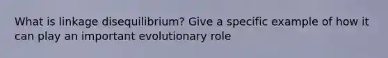 What is linkage disequilibrium? Give a specific example of how it can play an important evolutionary role