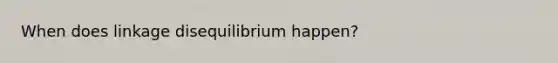 When does linkage disequilibrium happen?