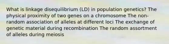 What is linkage disequilibrium (LD) in population genetics? The physical proximity of two genes on a chromosome The non-random association of alleles at different loci The exchange of genetic material during recombination The random assortment of alleles during meiosis