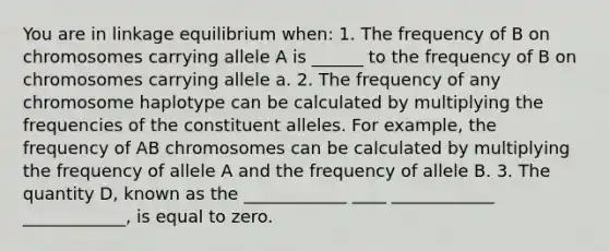 You are in linkage equilibrium when: 1. The frequency of B on chromosomes carrying allele A is ______ to the frequency of B on chromosomes carrying allele a. 2. The frequency of any chromosome haplotype can be calculated by multiplying the frequencies of the constituent alleles. For example, the frequency of AB chromosomes can be calculated by multiplying the frequency of allele A and the frequency of allele B. 3. The quantity D, known as the ____________ ____ ____________ ____________, is equal to zero.