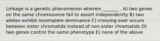 Linkage is a genetic phenomenon wherein _______ . A) two genes on the same chromosome fail to assort independently B) two alleles exhibit incomplete dominance C) crossing over occurs between sister chromatids instead of non-sister chromatids D) two genes control the same phenotype E) none of the above