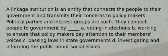 A linkage institution is an entity that connects the people to their government and transmits their concerns to policy makers. Political parties and interest groups are such. They connect people to government by _____ a. voting in elections b. working to ensure that policy makers pay attention to their members' voices c. passing laws in state governments d. investigating and informing the public about social issues