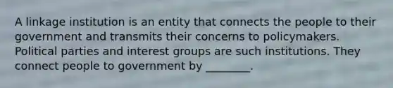 A linkage institution is an entity that connects the people to their government and transmits their concerns to policymakers. Political parties and interest groups are such institutions. They connect people to government by ________.