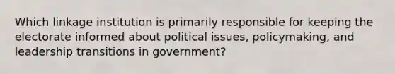 Which linkage institution is primarily responsible for keeping the electorate informed about political issues, policymaking, and leadership transitions in government?