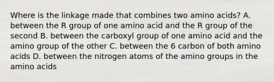 Where is the linkage made that combines two amino acids? A. between the R group of one amino acid and the R group of the second B. between the carboxyl group of one amino acid and the amino group of the other C. between the 6 carbon of both amino acids D. between the nitrogen atoms of the amino groups in the amino acids