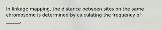 In linkage mapping, the distance between sites on the same chromosome is determined by calculating the frequency of ______.