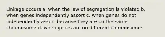 Linkage occurs a. when the law of segregation is violated b. when genes independently assort c. when genes do not independently assort because they are on the same chromosome d. when genes are on different chromosomes