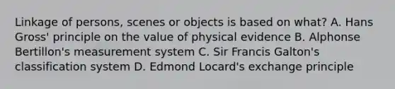 Linkage of persons, scenes or objects is based on what? A. Hans Gross' principle on the value of physical evidence B. Alphonse Bertillon's measurement system C. Sir Francis Galton's classification system D. Edmond Locard's exchange principle