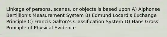 Linkage of persons, scenes, or objects is based upon A) Alphonse Bertillion's Measurement System B) Edmund Locard's Exchange Principle C) Francis Galton's Classification System D) Hans Gross' Principle of Physical Evidence