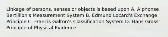 Linkage of persons, senses or objects is based upon A. Alphonse Bertillion's Measurement System B. Edmund Locard's Exchange Principle C. Francis Galton's Classification System D. Hans Gross' Principle of Physical Evidence