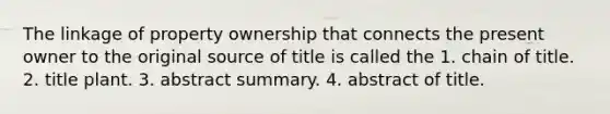 The linkage of property ownership that connects the present owner to the original source of title is called the 1. chain of title. 2. title plant. 3. abstract summary. 4. abstract of title.