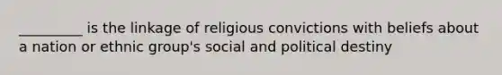 _________ is the linkage of religious convictions with beliefs about a nation or ethnic group's social and political destiny