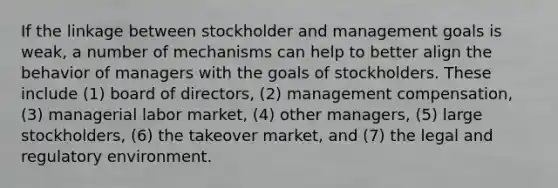 If the linkage between stockholder and management goals is weak, a number of mechanisms can help to better align the behavior of managers with the goals of stockholders. These include (1) board of directors, (2) management compensation, (3) managerial labor market, (4) other managers, (5) large stockholders, (6) the takeover market, and (7) the legal and regulatory environment.