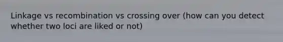 Linkage vs recombination vs crossing over (how can you detect whether two loci are liked or not)