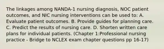 The linkages among NANDA-1 nursing diagnosis, NOC patient outcomes, and NIC nursing interventions can be used to: A. Evaluate patient outcomes. B. Provide guides for planning care. C. Predict the results of nursing care. D. Shorten written care plans for individual patients. (Chapter 1:Professional nursing practice - Bridge to NCLEX exam chapter questions pp 16-17)