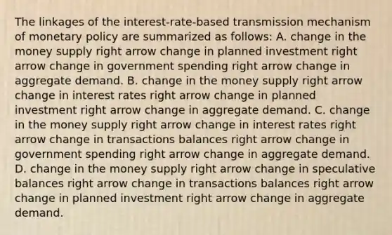 The linkages of the​ interest-rate-based transmission mechanism of <a href='https://www.questionai.com/knowledge/kEE0G7Llsx-monetary-policy' class='anchor-knowledge'>monetary policy</a> are summarized as​ follows: A. change in the money supply right arrow change in planned investment right arrow change in government spending right arrow change in aggregate demand. B. change in the money supply right arrow change in interest rates right arrow change in planned investment right arrow change in aggregate demand. C. change in the money supply right arrow change in interest rates right arrow change in transactions balances right arrow change in government spending right arrow change in aggregate demand. D. change in the money supply right arrow change in speculative balances right arrow change in transactions balances right arrow change in planned investment right arrow change in aggregate demand.