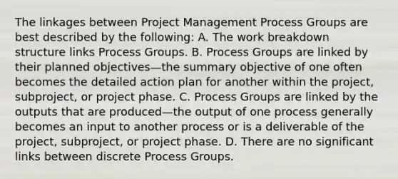 The linkages between Project Management Process Groups are best described by the following: A. The work breakdown structure links Process Groups. B. Process Groups are linked by their planned objectives—the summary objective of one often becomes the detailed action plan for another within the project, subproject, or project phase. C. Process Groups are linked by the outputs that are produced—the output of one process generally becomes an input to another process or is a deliverable of the project, subproject, or project phase. D. There are no significant links between discrete Process Groups.