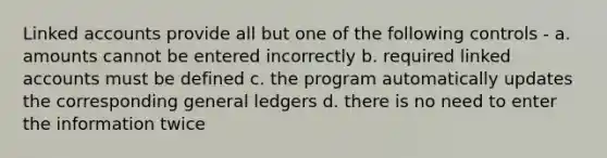 Linked accounts provide all but one of the following controls - a. amounts cannot be entered incorrectly b. required linked accounts must be defined c. the program automatically updates the corresponding general ledgers d. there is no need to enter the information twice