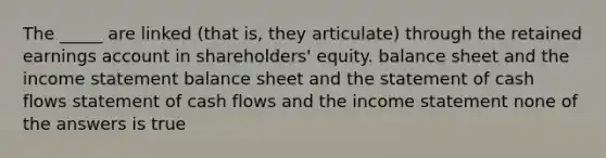 The _____ are linked (that is, they articulate) through the retained earnings account in shareholders' equity. balance sheet and the income statement balance sheet and the statement of cash flows statement of cash flows and the income statement none of the answers is true