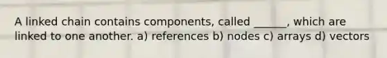 A linked chain contains components, called ______, which are linked to one another. a) references b) nodes c) arrays d) vectors