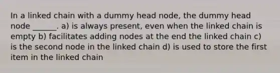 In a linked chain with a dummy head node, the dummy head node ______. a) is always present, even when the linked chain is empty b) facilitates adding nodes at the end the linked chain c) is the second node in the linked chain d) is used to store the first item in the linked chain