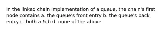 In the linked chain implementation of a queue, the chain's first node contains a. the queue's front entry b. the queue's back entry c. both a & b d. none of the above