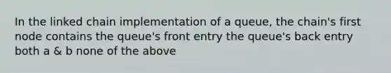 In the linked chain implementation of a queue, the chain's first node contains the queue's front entry the queue's back entry both a & b none of the above