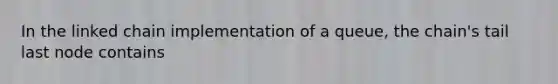 In the linked chain implementation of a queue, the chain's tail last node contains