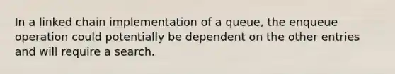 In a linked chain implementation of a queue, the enqueue operation could potentially be dependent on the other entries and will require a search.