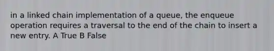 in a linked chain implementation of a queue, the enqueue operation requires a traversal to the end of the chain to insert a new entry. A True B False