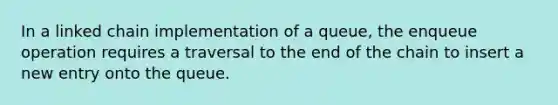 In a linked chain implementation of a queue, the enqueue operation requires a traversal to the end of the chain to insert a new entry onto the queue.