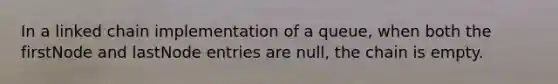 In a linked chain implementation of a queue, when both the firstNode and lastNode entries are null, the chain is empty.