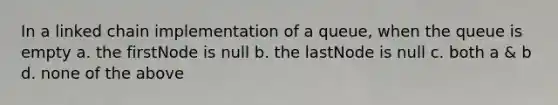 In a linked chain implementation of a queue, when the queue is empty a. the firstNode is null b. the lastNode is null c. both a & b d. none of the above