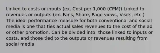 Linked to costs or inputs (ex. Cost per 1,000 (CPM)) Linked to revenues or outputs (ex. Fans, Share, Page views, Visits, etc.) The ideal performance measure for both conventional and social media is one that ties actual sales revenues to the cost of the ad or other promotion. Can be divided into: those linked to inputs or costs, and those tied to the outputs or revenues resulting from social media