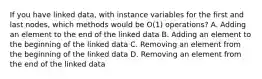 If you have linked data, with instance variables for the first and last nodes, which methods would be O(1) operations? A. Adding an element to the end of the linked data B. Adding an element to the beginning of the linked data C. Removing an element from the beginning of the linked data D. Removing an element from the end of the linked data