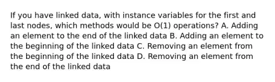 If you have linked data, with instance variables for the first and last nodes, which methods would be O(1) operations? A. Adding an element to the end of the linked data B. Adding an element to the beginning of the linked data C. Removing an element from the beginning of the linked data D. Removing an element from the end of the linked data