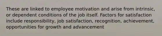 These are linked to employee motivation and arise from intrinsic, or dependent conditions of the job itself. Factors for satisfaction include responsibility, job satisfaction, recognition, achievement, opportunities for growth and advancement