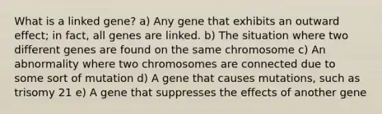 What is a linked gene? a) Any gene that exhibits an outward effect; in fact, all genes are linked. b) The situation where two different genes are found on the same chromosome c) An abnormality where two chromosomes are connected due to some sort of mutation d) A gene that causes mutations, such as trisomy 21 e) A gene that suppresses the effects of another gene