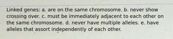 Linked genes: a. are on the same chromosome. b. never show crossing over. c. must be immediately adjacent to each other on the same chromosome. d. never have multiple alleles. e. have alleles that assort independently of each other.