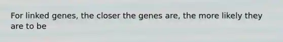 For linked genes, the closer the genes are, the more likely they are to be