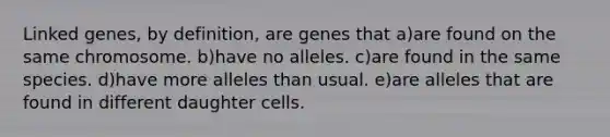 Linked genes, by definition, are genes that a)are found on the same chromosome. b)have no alleles. c)are found in the same species. d)have more alleles than usual. e)are alleles that are found in different daughter cells.