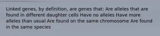 Linked genes, by definition, are genes that: Are alleles that are found in different daughter cells Have no alleles Have more alleles than usual Are found on the same chromosome Are found in the same species