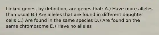 Linked genes, by definition, are genes that: A.) Have more alleles than usual B.) Are alleles that are found in different daughter cells C.) Are found in the same species D.) Are found on the same chromosome E.) Have no alleles