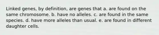 Linked genes, by definition, are genes that a. are found on the same chromosome. b. have no alleles. c. are found in the same species. d. have more alleles than usual. e. are found in different daughter cells.