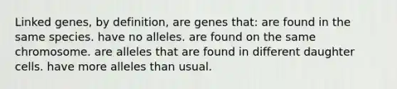 Linked genes, by definition, are genes that: are found in the same species. have no alleles. are found on the same chromosome. are alleles that are found in different daughter cells. have more alleles than usual.