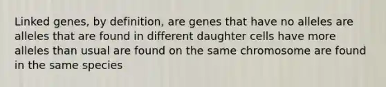 Linked genes, by definition, are genes that have no alleles are alleles that are found in different daughter cells have more alleles than usual are found on the same chromosome are found in the same species