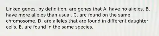 Linked genes, by definition, are genes that A. have no alleles. B. have more alleles than usual. C. are found on the same chromosome. D. are alleles that are found in different daughter cells. E. are found in the same species.