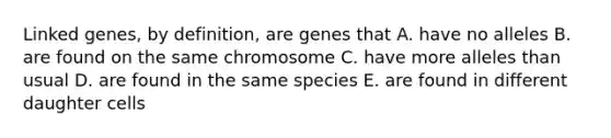 Linked genes, by definition, are genes that A. have no alleles B. are found on the same chromosome C. have more alleles than usual D. are found in the same species E. are found in different daughter cells