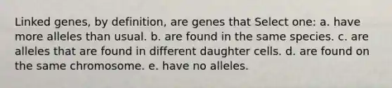 Linked genes, by definition, are genes that Select one: a. have more alleles than usual. b. are found in the same species. c. are alleles that are found in different daughter cells. d. are found on the same chromosome. e. have no alleles.