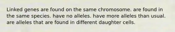 Linked genes are found on the same chromosome. are found in the same species. have no alleles. have more alleles than usual. are alleles that are found in different daughter cells.